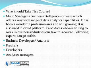  Who Should Take This Course?
 Micro Strategy is business intelligence software which
offers a very wide range of data analytics capabilities. It has
been a wonderful profession area and will growing. It is
also used in cloud platform. Candidates who are willing to
work in business industries can take this course. Following
experts can go to this:
 Business Developers/ Analysts
 Fresher’s
 Developers
 Analytics managers
 