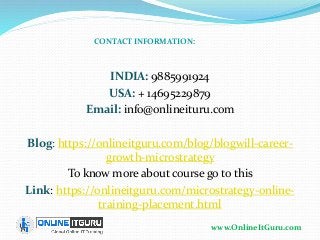 www.OnlineItGuru.com
INDIA: 9885991924
USA: + 14695229879
Email: info@onlineituru.com
Blog: https://onlineitguru.com/blog/blogwill-career-
growth-microstrategy
To know more about course go to this
Link: https://onlineitguru.com/microstrategy-online-
training-placement.html
CONTACT INFORMATION:
 