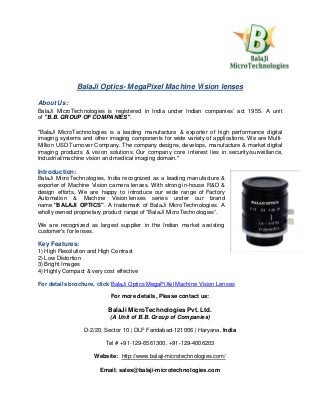 BalaJi Optics- MegaPixel Machine Vision lenses
About Us:
BalaJi MicroTechnologies is registered in India under Indian companies’ act 1955. A unit
of "B.B. GROUP OF COMPANIES".
"BalaJi MicroTechnologies is a leading manufacture & exporter of high performance digital
imaging systems and other imaging components for wide variety of applications. We are Multi-
Million USD Turnover Company. The company designs, develops, manufacture & market digital
imaging products & vision solutions. Our company core interest lies in security/surveillance,
Industrial/machine vision and medical imaging domain."
Introduction:
BalaJi MicroTechnologies, India recognized as a leading manufacture &
exporter of Machine Vision camera lenses. With strong in-house R&D &
design efforts, We are happy to introduce our wide range of Factory
Automation & Machine Vision lenses series under our brand
name "BALAJI OPTICS". A trademark of BalaJi MicroTechnologies. A
wholly owned proprietary product range of “BalaJi MicroTechnologies”.
We are recognized as largest supplier in the Indian market assisting
customer's for lenses.
Key Features:
1) High Resolution and High Contrast
2) Low Distortion
3) Bright Images
4) Highly Compact & very cost effective
For details brochure, click BalaJi Optics MegaPiXel Machine Vision Lenses
For more details, Please contact us:
BalaJi MicroTechnologies Pvt. Ltd.
(A Unit of B.B. Group of Companies)
D-2/20, Sector 10 | DLF Faridabad-121006 | Haryana, India
Tel # +91-129-6561300, +91-129-4006203
Website: http://www.balaji-microtechnologies.com/
Email: sales@balaji-microtechnologies.com
 