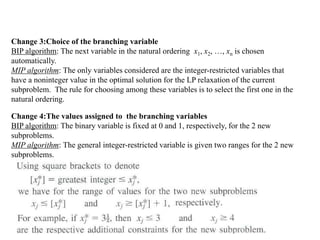 Change 3:Choice of the branching variable
BIP algorithm: The next variable in the natural ordering x1, x2, …, xn is chosen
automatically.
MIP algorithm: The only variables considered are the integer-restricted variables that
have a noninteger value in the optimal solution for the LP relaxation of the current
subproblem. The rule for choosing among these variables is to select the first one in the
natural ordering.
Change 4:The values assigned to the branching variables
BIP algorithm: The binary variable is fixed at 0 and 1, respectively, for the 2 new
subproblems.
MIP algorithm: The general integer-restricted variable is given two ranges for the 2 new
subproblems.
 