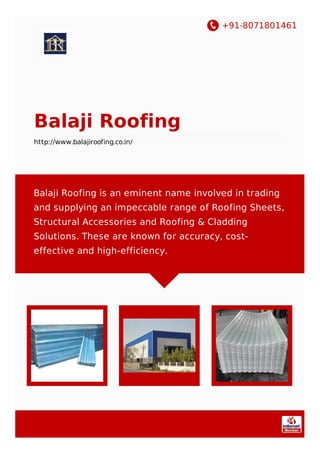 +91-8071801461
Balaji Roofing
http://www.balajiroofing.co.in/
Balaji Roofing is an eminent name involved in trading
and supplying an impeccable range of Roofing Sheets,
Structural Accessories and Roofing & Cladding
Solutions. These are known for accuracy, cost-
effective and high-efficiency.
 
