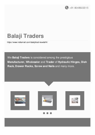 +91-8048922015
Balaji Traders
https://www.indiamart.com/balajitrad-newdelhi/
We Balaji Traders is considered among the prestigious
Manufacturer, Wholesaler and Trader of Hydraulic Hinges, Dish
Rack, Drawer Racks, Screw and Nails and many more.
 