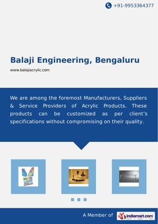 +91-9953364377
A Member of
Balaji Engineering, Bengaluru
www.balajiacrylic.com
We are among the foremost Manufacturers, Suppliers
& Service Providers of Acrylic Products. These
products can be customized as per client’s
specifications without compromising on their quality.
 