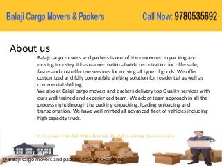 About us
Balaji cargo movers and packers is one of the renowned in packing and
moving industry. It has earned national wide reconization for offer safe,
faster and cost effective services for moving all type of goods. We offer
customized and fully compatible shifting solution for residential as well as
commercial shifting.
We also at Balaji cargo movers and packers delivery top Quality services with
ours well trained and experienced team. We adopt team approach in all the
process right through the packing unpacking, loading unloading and
transportation. We have well minted all advanced fleet of vehicles including
high capacity truck.
@ Balaji cargo movers and packers. All Right Reserved
 