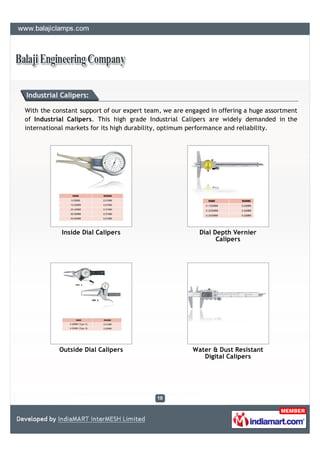 Industrial Calipers:

With the constant support of our expert team, we are engaged in offering a huge assortment
of Industrial Calipers. This high grade Industrial Calipers are widely demanded in the
international markets for its high durability, optimum performance and reliability.




            Inside Dial Calipers                         Dial Depth Vernier
                                                               Calipers




           Outside Dial Calipers                       Water & Dust Resistant
                                                          Digital Calipers
 
