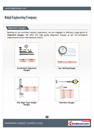 Alignment Gauges:

Banking on our enriched industry experience, we are engaged in offering a huge gamut of
Alignment Gauges. We offer this high grade Alignment Gauges as per the variegated
requirements of our international clients.




          Crankshaft Alignment                         Saw Setting Gauges
                Gauges




          Dial Digit Type Height                        Dial Bore Gauges
                  Gauges
 