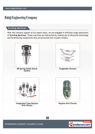 Grinding Machines:

With the constant support of our expert team, we are engaged in offering a huge assortment
of Grinding Machines. These machines are fabricated by making use of advanced technology
and hardwearing components that are procured from trusted vendors.




          ER Spring Collet Chuck                         Tangimatic Dresser
                  System




         Integrated Type Keyless                         Keyless Drill Chucks
               Drill Chucks
 