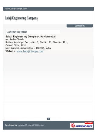 - Contact Us -


 Contact Details:
Balaji Engineering Company, Navi Mumbai
Mr. Sachin Shinde
Krishna Kanhaiya, Sector No. 8, Plot No. 21, Shop No. 12, ,
Ground Floor, Airoli
Navi Mumbai, Maharashtra - 400 708, India
Website: www.balajiclamps.com
 