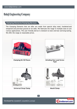 Clamping Elements/Clamping Devices:

The Clamping Elements that we offer are made from special alloy steel, hardened and
tempered and precision ground on all sides. We fabricate the range in multiple sizes to suit
various applications. This user friendly device is resistant to wear and tear and long lasting.
We offer the range at reasonable prices.




           Clamping Kit 58 Pieces                        Grinding Vice Lead Screw
                                                                   Type




           Universal Strap Clamp                                Mould Clamp
 