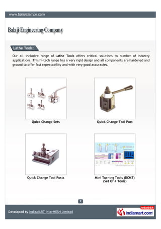 Lathe Tools:

Our all inclusive range of Lathe Tools offers critical solutions to number of industry
applications. This hi-tech range has a very rigid design and all components are hardened and
ground to offer fast repeatability and with very good accuracies.




            Quick Change Sets                           Quick Change Tool Post




         Quick Change Tool Posts                       Mini Turning Tools (DCMT)
                                                             (Set Of 4 Tools)
 