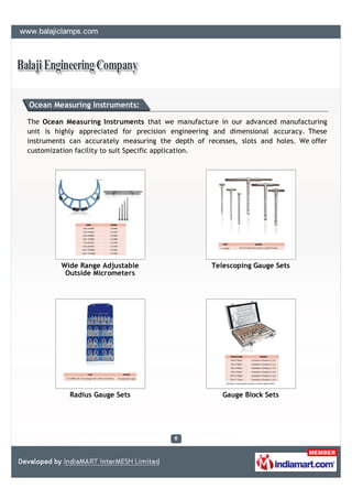 Ocean Measuring Instruments:

The Ocean Measuring Instruments that we manufacture in our advanced manufacturing
unit is highly appreciated for precision engineering and dimensional accuracy. These
instruments can accurately measuring the depth of recesses, slots and holes. We offer
customization facility to suit Specific application.




         Wide Range Adjustable                      Telescoping Gauge Sets
          Outside Micrometers




            Radius Gauge Sets                          Gauge Block Sets
 