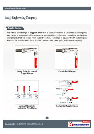 Toggle Clamp:

We offer a broad range of Toggle Clamp that is fabricated in our hi tech manufacturing unit.
Our range is manufactured by using most advanced technology and comprising hardwearing
components that we source from trusted vendors. The range is equipped with built in speed
controls for smooth operations. Further the machines have great load bearing capacity.




          Heavy Duty Horizontal                           Push & Pull Clamps
              Toggle Clamp




             Vertical Handle &                          Horizontal Toggle Clamp
           Horizontal Arm Clamp
 