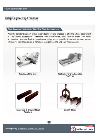 Tool Room Accessories / Machine Tool Accessories:

With the constant support of our expert team, we are engaged in offering a huge assortment
of Tool Room Accessories / Machine Tool Accessories. This superior make Tool Room
Accessories / Machine Tool Accessories are highly appreciated for its salient features such as
efficiency, easy installation & handling, long service life and easy maintenance.




            Precision Sine Vice                         Toolmaker's Grinding Vice
                                                               Pin Type




         Hardened & Ground Steel                               Steel V Block
                Parallels
 