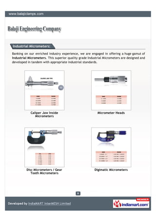 Industrial Micrometers:

Banking on our enriched industry experience, we are engaged in offering a huge gamut of
Industrial Micrometers. This superior quality grade Industrial Micrometers are designed and
developed in tandem with appropriate industrial standards.




            Caliper Jaw Inside                            Micrometer Heads
               Micrometers




         Disc Micrometers / Gear                        Digimatic Micrometers
            Tooth Micrometers
 