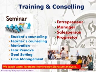 Training & Conselling
Student’s counseling
Teacher’s counseling
Motivation
Fear Remove
Goal Setting
Time Management
Entrepreneur
Manager
Salesperson
Proprietor
Presented by - Balaji Consultant, Sunil Soni....
We teach Vastu,Tarotcard,Numerology,Signature analysis,.
 