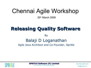 Chennai Agile Workshop
                   20th March 2009



Releasing Quality Software
                               By

       Balaji D Loganathan
  Agile Java Architect and Co-Founder, Spritle




          SPRITLE Software (P) Limited            http://www.spritle.com
              Your partner in Distributed Agile
                                                    info@spritle.com
 