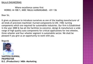 BALAJI ENGINEERING

           Where excellence comes first
  WORKS: M-108/1, MIDC WALUJ AURANGABAD. -431 136

Dear Sir,

It gives us pleasure to introduce ourselves as one of the leading manufacturer of
all kinds of precision machined /turned components & CNC /VMC turning
components which are required for automobile industries. Our firm is Established
in the year 2000 & has all the facilities to conceive, design & manufacture a wide
range of high quality auto components for critical applications for two wheeler,
three wheeler and four wheeler segment in automobile sector. We shall be
pleased if you give us an opportunity to work with you.

Regards




SANTOSH RUNWAL
PROPRIETOR
B.E. (Production) / MBA –Marketing
 