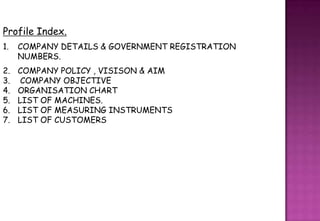 Profile Index.
1.   COMPANY DETAILS & GOVERNMENT REGISTRATION
     NUMBERS.
2.   COMPANY POLICY , VISISON & AIM
3.    COMPANY OBJECTIVE
4.   ORGANISATION CHART
5.   LIST OF MACHINES.
6.   LIST OF MEASURING INSTRUMENTS
7.   LIST OF CUSTOMERS
 