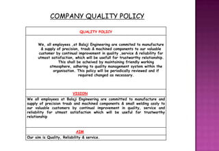 COMPANY QUALITY POLICY

                              QUALITY POLICY


      We, all employees ,at Balaji Engineering are commited to manufacture
       & supply of precision, traub & machined components to our valuable
      customer by continual improvement in quality ,service & reliability for
      utmost satisfaction, which will be usefull for trustworthy relationship.
                 This shall be acheived by maintaining friendly working
            atmosphere, adhering to quality management system within the
              organisation. This policy will be periodically reviewed and if
                             required changed as necessary.




                          VISION
We all employees at Balaji Engineering are committed to manufacture and
supply of precision traub and machined components & small welding assly to
our valuable customers by continual improvement in quality, service and
reliability for utmost satisfaction which will be useful for trustworthy
relationship



                            AIM
Our aim is Quality, Reliability & service.
 