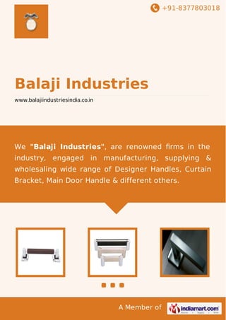 +91-8377803018
A Member of
Balaji Industries
www.balajiindustriesindia.co.in
We "Balaji Industries", are renowned ﬁrms in the
industry, engaged in manufacturing, supplying &
wholesaling wide range of Designer Handles, Curtain
Bracket, Main Door Handle & different others.
 