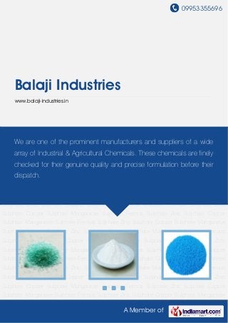 09953355696
A Member of
Balaji Industries
www.balaji-industries.in
Ferrous Sulphate Zinc Sulphate Copper Sulphate Manganese Sulphate Ferrous Sulphate Zinc
Sulphate Copper Sulphate Manganese Sulphate Ferrous Sulphate Zinc Sulphate Copper
Sulphate Manganese Sulphate Ferrous Sulphate Zinc Sulphate Copper Sulphate Manganese
Sulphate Ferrous Sulphate Zinc Sulphate Copper Sulphate Manganese Sulphate Ferrous
Sulphate Zinc Sulphate Copper Sulphate Manganese Sulphate Ferrous Sulphate Zinc
Sulphate Copper Sulphate Manganese Sulphate Ferrous Sulphate Zinc Sulphate Copper
Sulphate Manganese Sulphate Ferrous Sulphate Zinc Sulphate Copper Sulphate Manganese
Sulphate Ferrous Sulphate Zinc Sulphate Copper Sulphate Manganese Sulphate Ferrous
Sulphate Zinc Sulphate Copper Sulphate Manganese Sulphate Ferrous Sulphate Zinc
Sulphate Copper Sulphate Manganese Sulphate Ferrous Sulphate Zinc Sulphate Copper
Sulphate Manganese Sulphate Ferrous Sulphate Zinc Sulphate Copper Sulphate Manganese
Sulphate Ferrous Sulphate Zinc Sulphate Copper Sulphate Manganese Sulphate Ferrous
Sulphate Zinc Sulphate Copper Sulphate Manganese Sulphate Ferrous Sulphate Zinc
Sulphate Copper Sulphate Manganese Sulphate Ferrous Sulphate Zinc Sulphate Copper
Sulphate Manganese Sulphate Ferrous Sulphate Zinc Sulphate Copper Sulphate Manganese
Sulphate Ferrous Sulphate Zinc Sulphate Copper Sulphate Manganese Sulphate Ferrous
Sulphate Zinc Sulphate Copper Sulphate Manganese Sulphate Ferrous Sulphate Zinc
Sulphate Copper Sulphate Manganese Sulphate Ferrous Sulphate Zinc Sulphate Copper
Sulphate Manganese Sulphate Ferrous Sulphate Zinc Sulphate Copper Sulphate Manganese
We are one of the prominent manufacturers and suppliers of a wide
array of Industrial & Agricultural Chemicals. These chemicals are finely
checked for their genuine quality and precise formulation before their
dispatch.
 