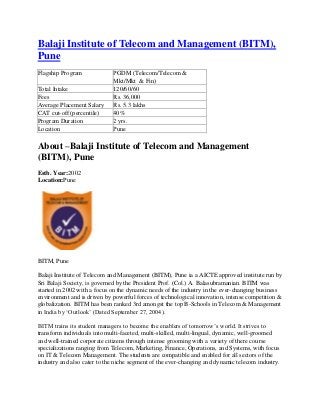 Balaji Institute of Telecom and Management (BITM),
Pune
Flagship Program             PGDM (Telecom/Telecom &
                             Mkt/Mkt & Fin)
Total Intake                 120/60/60
Fees                         Rs. 36,000
Average Placement Salary     Rs. 5.3 lakhs
CAT cut-off (percentile)     40%
Program Duration             2 yrs.
Location                     Pune

About –Balaji Institute of Telecom and Management
(BITM), Pune
Estb. Year:2002
Location:Pune




BITM, Pune

Balaji Institute of Telecom and Management (BITM), Pune ia a AICTE approved institute run by
Sri Balaji Society, is governed by the President Prof. (Col.) A. Balasubramanian. BITM was
started in 2002 with a focus on the dynamic needs of the industry in the ever-changing business
environment and is driven by powerful forces of technological innovation, intense competition &
globalization. BITM has been ranked 3rd amongst the top B-Schools in Telecom & Management
in India by ‘Outlook’ (Dated September 27, 2004).

BITM trains its student managers to become the enablers of tomorrow’s world. It strives to
transform individuals into multi-faceted, multi-skilled, multi-lingual, dynamic, well-groomed
and well-trained corporate citizens through intense grooming with a variety of there course
specializations ranging from Telecom, Marketing, Finance, Operations, and Systems, with focus
on IT & Telecom Management. The students are compatible and enabled for all sectors of the
industry and also cater to the niche segment of the ever-changing and dynamic telecom industry.
 
