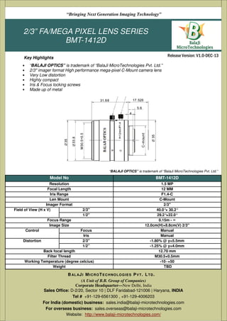 2/3” FA/MEGA PIXEL LENS SERIES
BMT-1412D
• “BALAJI OPTICS” is trademark of “BalaJi MicroTechnologies Pvt. Ltd.”
• 2/3" imager format High performance mega-pixel C-Mount camera lens
• Very Low distortion
• Highly compact
• Iris & Focus locking screws
• Made up of metal
Release Version: V1.0-DEC-13
“Bringing Next Generation Imaging Technology”
Key Highlights
Model No BMT-1412D
Resolution 1.5 MP
Focal Length 12 MM
Iris Range F1.4-C
Len Mount C-Mount
Imager Format 2/3"
Field of View (H x V) 2/3'' 40.0°× 30.2°
1/2'' 29.2°×22.0°
Focus Range 0.15m - ∞
Image Size 12.0cm(H)×8.8cm(V) 2/3"
Control Focus Manual
Iris Manual
Distortion 2/3'' -1.80% @ y=5.5mm
1/2” -1.25% @ y=4.0mm
Back focal length 12.70 mm
Filter Thread M30.5×0.5mm
Working Temperature (degree celcius) -10~+50
Weight TBD
“BALAJI OPTICS” is trademark of “BalaJi MicroTechnologies Pvt. Ltd.”
(A Unit of B.B. Group of Companies)
Corporate Headquarter—New Delhi, India
Sales Office: D-2/20, Sector 10 | DLF Faridabad-121006 | Haryana, INDIA
Tel # +91-129-6561300 , +91-129-4006203
For India (domestic) business: sales.india@balaji-microtechnologies.com
For overseas business: sales.overseas@balaji-microtechnologies.com
Website: http://www.balaji-microtechnologies.com/
BAL AJI MICROTECHNOLOGIES PVT. LTD.
 