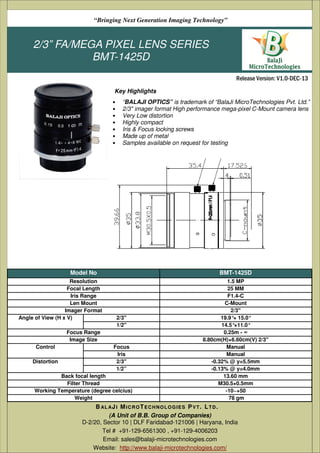 2/3” FA/MEGA PIXEL LENS SERIES
BMT-1425D
• “BALAJI OPTICS” is trademark of “BalaJi MicroTechnologies Pvt. Ltd.”
• 2/3" imager format High performance mega-pixel C-Mount camera lens
• Very Low distortion
• Highly compact
• Iris & Focus locking screws
• Made up of metal
• Samples available on request for testing
(A Unit of B.B. Group of Companies)
D-2/20, Sector 10 | DLF Faridabad-121006 | Haryana, India
Tel # +91-129-6561300 , +91-129-4006203
Email: sales@balaji-microtechnologies.com
Website: http://www.balaji-microtechnologies.com/
BAL AJI MICROTECHNOLOGIES PVT. LTD.
Release Version: V1.0-DEC-13
“Bringing Next Generation Imaging Technology”
Key Highlights
Model No BMT-1425D
Resolution 1.5 MP
Focal Length 25 MM
Iris Range F1.4-C
Len Mount C-Mount
Imager Format 2/3"
Angle of View (H x V) 2/3'' 19.9°× 15.0°
1/2'' 14.5°×11.0°
Focus Range 0.25m - ∞
Image Size 8.80cm(H)×6.60cm(V) 2/3"
Control Focus Manual
Iris Manual
Distortion 2/3'' -0.32% @ y=5.5mm
1/2” -0.13% @ y=4.0mm
Back focal length 13.60 mm
Filter Thread M30.5×0.5mm
Working Temperature (degree celcius) -10~+50
Weight 78 gm
 
