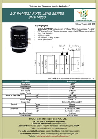 2/3” FA/MEGA PIXEL LENS SERIES
BMT-1425D
• “BALAJI OPTICS” is trademark of “BalaJi MicroTechnologies Pvt. Ltd.”
• 2/3" imager format High performance mega-pixel C-Mount camera lens
• Very Low distortion
• Highly compact
• Iris & Focus locking screws
• Made up of metal
(A Unit of B.B. Group of Companies)
D-2/20, Sector 10 | DLF Faridabad-121006 | Haryana, India
Tel # +91-129-6561300 , +91-129-4006203
Email: sales@balaji-microtechnologies.com
Website: http://www.balaji-microtechnologies.com/
BAL AJI MICROTECHNOLOGIES PVT. LTD.
Release Version: V1.0-DEC
“Bringing Next Generation Imaging Technology”
Key Highlights
Model No BMT-1425D
Resolution 1.5 MP
Focal Length 25 MM
Iris Range F1.4-C
Len Mount C-Mount
Imager Format 2/3"
Angle of View (H x V) 2/3'' 19.9°× 15.0°
1/2'' 14.5°×11.0°
Focus Range 0.25m - ∞
Image Size 8.80cm(H)×6.60cm(V) 2/3"
Control Focus Manual
Iris Manual
Distortion 2/3'' -0.32% @ y=5.5mm
1/2” -0.13% @ y=4.0mm
Back focal length 13.60 mm
Filter Thread M30.5×0.5mm
Working Temperature (degree celcius) -10~+50
Weight 78 gm
“BALAJI OPTICS” is trademark of “BalaJi MicroTechnologies Pvt. Ltd.”
(A Unit of B.B. Group of Companies)
Corporate Headquarter—New Delhi, India
Sales Office: D-2/20, Sector 10 | DLF Faridabad-121006 | Haryana, INDIA
Tel # +91-129-6561300 , +91-129-4006203
For India (domestic) business: sales.india@balaji-microtechnologies.com
For overseas business: sales.overseas@balaji-microtechnologies.com
Website: http://www.balaji-microtechnologies.com/
BAL AJI MICROTECHNOLOGIES PVT. LTD.
 