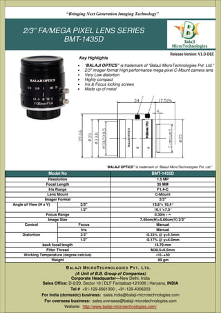 2/3” FA/MEGA PIXEL LENS SERIES
BMT-1435D
• “BALAJI OPTICS” is trademark of “BalaJi MicroTechnologies Pvt. Ltd.”
• 2/3" imager format High performance mega-pixel C-Mount camera lens
• Very Low distortion
• Highly compact
• Iris & Focus locking screws
• Made up of metal
(A Unit of B.B. Group of Companies)
D-2/20, Sector 10 | DLF Faridabad-121006 | Haryana, India
Tel # +91-129-6561300 , +91-129-4006203
Email: sales@balaji-microtechnologies.com
Website: http://www.balaji-microtechnologies.com/
BAL AJI MICROTECHNOLOGIES PVT. LTD.
Release Version: V1.0-DEC
“Bringing Next Generation Imaging Technology”
Key Highlights
Model No BMT-1435D
Resolution 1.5 MP
Focal Length 35 MM
Iris Range F1.4-C
Lens Mount C-Mount
Imager Format 2/3"
Angle of View (H x V) 2/3'' 13.8°× 10.4°
1/2'' 10.1°×7.5°
Focus Range 0.30m - ∞
Image Size 7.40cm(H)×5.60cm(V) 2/3"
Control Focus Manual
Iris Manual
Distortion 2/3'' -0.33% @ y=5.5mm
1/2” -0.17% @ y=4.0mm
back focal length 14.70 mm
Filter Thread M30.5×0.5mm
Working Temperature (degree celcius) -10~+50
Weight 89 gm
(A Unit of B.B. Group of Companies)
Corporate Headquarter—New Delhi, India
Sales Office: D-2/20, Sector 10 | DLF Faridabad-121006 | Haryana, INDIA
Tel # +91-129-6561300 , +91-129-4006203
For India (domestic) business: sales.india@balaji-microtechnologies.com
For overseas business: sales.overseas@balaji-microtechnologies.com
Website: http://www.balaji-microtechnologies.com/
BAL AJI MICROTECHNOLOGIES PVT. LTD.
“BALAJI OPTICS” is trademark of “BalaJi MicroTechnologies Pvt. Ltd.”
 