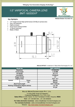 1/3” VARIFOCAL CAMERA LENS
BMT-160550VF
• 1/3" imager format High performance CS-Mount camera lens
• Very Low distortion
• Highly compact
• Iris & Focus locking screws
• 12 Month warranty
• Made of Metal
(A Unit of B.B. Group of Companies)
Corporate Headquarter—New Delhi, India
Sales Office: D-2/20, Sector 10 | DLF Faridabad-121006 | Haryana, India
Tel # +91-129-6561300 , +91-129-4006203
Email: sales@balaji-microtechnologies.com
BAL AJI MICROTECHNOLOGIES PVT. LTD.
Release Version: V1.0-JULY-14
“Bringing Next Generation Imaging Technology”
Key Highlights
Model No BMT-160550VF
Resolution STANDARD
Focal Length 5~50 MM
Iris Range F# 1/1.6
Lens Mount CS-Mount
Imager Format 1/3”
Angle of View 75.9°- 8.7°
Control Focus Manual
Iris Manual
Back Focal Length 6.51-11.86 mm
Working Temperature (degree celcius) -10~+50
Weight 59 gm
“BALAJI OPTICS” is trademark of “BalaJi MicroTechnologies Pvt. Ltd.”
(A Unit of B.B. Group of Companies)
Corporate Headquarter—New Delhi, India
Sales Office: D-2/20, Sector 10 | DLF Faridabad-121006 | Haryana, INDIA
Tel # +91-129-6561300 , +91-129-4006203
For India (domestic) business: sales.india@balaji-microtechnologies.com
For overseas business: sales.overseas@balaji-microtechnologies.com
Website: http://www.balaji-microtechnologies.com/
BAL AJI MICROTECHNOLOGIES PVT. LTD.
 