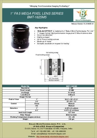 1” FA 5 MEGA PIXEL LENS SERIES
BMT-1625M5
• “BALAJI OPTICS” is trademark of “BalaJi MicroTechnologies Pvt. Ltd.”
• 1" imager format High performance mega-pixel C-Mount camera lens
• Very Low distortion
• Highly compact
• Iris & Focus locking screws
• Made up of metal
• Samples available on request for testing
(A Unit of B.B. Group of Companies)
D-2/20, Sector 10 | DLF Faridabad-121006 | Haryana, India
Tel # +91-129-6561300 , +91-129-4006203
Email: sales@balaji-microtechnologies.com
Website: http://www.balaji-microtechnologies.com/
BAL AJI MICROTECHNOLOGIES PVT. LTD.
Release Version: V1.0-MAR-14
“Bringing Next Generation Imaging Technology”
Key Highlights
Model No BMT-1625M5
Resolution 5 MP
Focal Length 25 MM
Iris Range F1.6-F22
Lens Mount C-Mount
Imager Format 1"
Field of View 1'' 36.2°× 29°× 21.8°
2/3' 25°×20°× 15°
Control Focus Manual
Iris Manual
Distortion 1'' -2.05% @ y=8mm
2/3” -0.97% @ y=5.5mm
back focal length 12.7 mm
Filter Thread M33.7×0.5mm
Working Temperature (degree celcius) -10~+50
Weight 149 gm
 