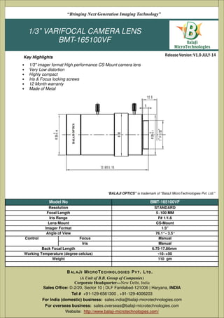 1/3” VARIFOCAL CAMERA LENS
BMT-165100VF
• 1/3" imager format High performance CS-Mount camera lens
• Very Low distortion
• Highly compact
• Iris & Focus locking screws
• 12 Month warranty
• Made of Metal
(A Unit of B.B. Group of Companies)
Corporate Headquarter—New Delhi, India
Sales Office: D-2/20, Sector 10 | DLF Faridabad-121006 | Haryana, India
Tel # +91-129-6561300 , +91-129-4006203
Email: sales@balaji-microtechnologies.com
BAL AJI MICROTECHNOLOGIES PVT. LTD.
Release Version: V1.0-JULY-14
“Bringing Next Generation Imaging Technology”
Key Highlights
Model No BMT-165100VF
Resolution STANDARD
Focal Length 5~100 MM
Iris Range F# 1/1.6
Lens Mount CS-Mount
Imager Format 1/3”
Angle of View 76.1°- 3.5°
Control Focus Manual
Iris Manual
Back Focal Length 6.75-17.86mm
Working Temperature (degree celcius) -10~+50
Weight 110 gm
(A Unit of B.B. Group of Companies)
Corporate Headquarter—New Delhi, India
Sales Office: D-2/20, Sector 10 | DLF Faridabad-121006 | Haryana, INDIA
Tel # +91-129-6561300 , +91-129-4006203
For India (domestic) business: sales.india@balaji-microtechnologies.com
For overseas business: sales.overseas@balaji-microtechnologies.com
Website: http://www.balaji-microtechnologies.com/
BAL AJI MICROTECHNOLOGIES PVT. LTD.
“BALAJI OPTICS” is trademark of “BalaJi MicroTechnologies Pvt. Ltd.”
 