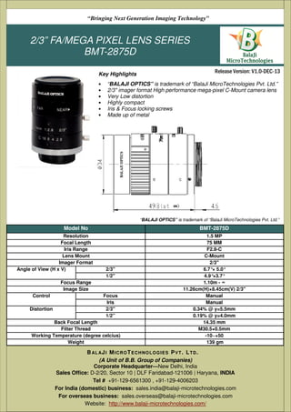 2/3” FA/MEGA PIXEL LENS SERIES
BMT-2875D
• “BALAJI OPTICS” is trademark of “BalaJi MicroTechnologies Pvt. Ltd.”
• 2/3" imager format High performance mega-pixel C-Mount camera lens
• Very Low distortion
• Highly compact
• Iris & Focus locking screws
• Made up of metal
(A Unit of B.B. Group of Companies)
D-2/20, Sector 10 | DLF Faridabad-121006 | Haryana, India
Tel # +91-129-6561300 , +91-129-4006203
Email: sales@balaji-microtechnologies.com
Website: http://www.balaji-microtechnologies.com/
BAL AJI MICROTECHNOLOGIES PVT. LTD.
Release Version: V1.0-DEC-13
“Bringing Next Generation Imaging Technology”
Key Highlights
Model No BMT-2875D
Resolution 1.5 MP
Focal Length 75 MM
Iris Range F2.8-C
Lens Mount C-Mount
Imager Format 2/3"
Angle of View (H x V) 2/3'' 6.7°× 5.0°
1/2'' 4.9°×3.7°
Focus Range 1.10m - ∞
Image Size 11.26cm(H)×8.45cm(V) 2/3"
Control Focus Manual
Iris Manual
Distortion 2/3'' 0.34% @ y=5.5mm
1/2” 0.19% @ y=4.0mm
Back Focal Length 14.35 mm
Filter Thread M30.5×0.5mm
Working Temperature (degree celcius) -10~+50
Weight 139 gm
“BALAJI OPTICS” is trademark of “BalaJi MicroTechnologies Pvt. Ltd.”
(A Unit of B.B. Group of Companies)
Corporate Headquarter—New Delhi, India
Sales Office: D-2/20, Sector 10 | DLF Faridabad-121006 | Haryana, INDIA
Tel # +91-129-6561300 , +91-129-4006203
For India (domestic) business: sales.india@balaji-microtechnologies.com
For overseas business: sales.overseas@balaji-microtechnologies.com
Website: http://www.balaji-microtechnologies.com/
BAL AJI MICROTECHNOLOGIES PVT. LTD.
 