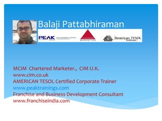 Balaji Pattabhiraman
MCIM Chartered Marketer., CIM U.K.
www.cim.co.uk
AMERICAN TESOL Certified Corporate Trainer
www.peaktrainings.com
Franchise and Business Development Consultant
www.franchiseindia.com
 
