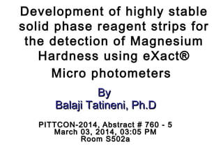 Development of highly stable
solid phase reagent strips for
the detection of Magnesium
Hardness using eXact®
Micro photometers
ByBy
Balaji Tatineni, Ph.DBalaji Tatineni, Ph.D
PITTCON-2014,PITTCON-2014, Abstract # 760 - 5Abstract # 760 - 5
March 03, 2014, 03:05 PMMarch 03, 2014, 03:05 PM
Room S502aRoom S502a
 