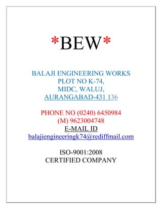 *BEW*
 BALAJI ENGINEERING WORKS
        PLOT NO K-74,
        MIDC, WALUJ,
    AURANGABAD-431 136

     PHONE NO (0240) 6450984
           (M) 9623004748
             E-MAIL ID
balajiengineeringk74@rediffmail.com

        ISO-9001:2008
     CERTIFIED COMPANY
 
