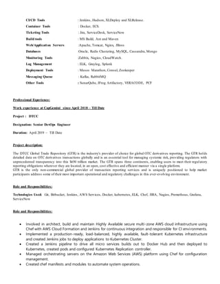 CI/CD Tools : Jenkins, Hudson, XLDeploy and XLRelease.
Container Tools : Docker, ECS.
Ticketing Tools : Jira, ServiceDesk, ServiceNow
Build tools : MS Build, Ant and Maven
Web/Application Servers :Apache, Tomcat, Nginx, JBoss
Databases :Oracle, Redis Clustering, MySQL, Cassandra, Mongo
Monitoring Tools :Zabbix, Nagios, CloudWatch.
Log Management : ELK, Graylog, Splunk
Deployment Tools : Mesos Marathon, Consul, Zookeeper
Messaging Queue : Kafka, RabbitMQ
Other Tools : SonarQube, JFrog Artifactory, VERACODE, PCF
Professional Experience:
Work experience at CapGemini since April 2018 – Till Date
Project : DTCC
Designation: Senior DevOps Engineer
Duration: April 2019 – Till Date
Project description:
The DTCC Global Trade Repository (GTR) is the industry's provider of choice for global OTC derivatives reporting. The GTR holds
detailed data on OTC derivatives transactions globally and is an essential tool for managing systemic risk, providing regulators with
unprecedented transparency into this $650 trillion market. The GTR spans three continents, enabling users to meet their regulatory
reporting obligations wherever they are located, in an open, cost effective and efficient manner via a single platform.
GTR is the only non-commercial global provider of transaction reporting services and is uniquely positioned to help market
participants address some of their most important operational and regulatory challenges in this ever-evolving environment.
Role and Responsibilities:
Technologies Used: Git, Bitbucket, Jenkins, AWS Services, Docker, kubernetes, ELK, Chef, JIRA, Nagios, Premethous, Grafana,
ServiceNow
Role and Responsibilities:
 Involved in architect, build and maintain Highly Available secure multi-zone AWS cloud infrastructure using
Chef with AWS Cloud Formation and Jenkins for continuous integration and responsible for CI environments.
 Implemented a production-ready, load-balanced, highly available, fault-tolerant Kubernetes infrastructure
and created Jenkins jobs to deploy applications to Kubernetes Cluster.
 Created a Jenkins pipeline to drive all micro services builds out to Docker Hub and then deployed to
Kubernetes, created pods and configured Kubernetes Replication controller.
 Managed orchestrating servers on the Amazon Web Services (AWS) platform using Chef for configuration
management.
 Created chef manifests and modules to automate system operations.
 