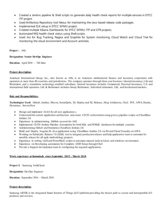  Created a Jenkins pipeline & Shell scripts to generate daily health check reports for multiple services in DTCC
ITP project.
 Used Artifactory Repository tool Nexus for maintaining the Java-based release code packages.
 Implemented ELK setup in DTCC SIFMU project.
 Created multiple Kibana Dashboards for DTCC SIFMU, ITP and GTR projects.
 Automated MQ health check status using Shell scripts.
 Used Jira for Bug Tracking, Nagios and Graphite for System monitoring, Cloud Watch and Cloud Trial for
monitoring the cloud environment and Account activities.
Project : AIG
Designation: Senior DevOps Engineer
Duration: April 2018 – Till Date
Project description:
American International Group, Inc., also known as AIG, is an American multinational finance and insurance corporation with
operation in more than 80 countries and jurisdictions. The company operates through three core business: General insurance, Life and
Retirement, and a standalone technology-enabled subsidiary. General insurance includes Commercial, Personal Insurance, U.S. and
international field operation. Life & Retirement includes Group Retirement, Individual retirement, Life, and Institutional markets.
Role and Responsibilities:
Technologies Used: Github, Jenkins, Maven, SonarQube, XL Deploy and XL Release, Jfrog Artifactory, Chef, PCF, AWS, Docker,
Dynatrace, ServiceNow
 Design and implement IAAS for all new application s.
 Understand the current application architecture and create CI/CD orchestration using groovy pipeline scripts on CloudBees
Jenkins 2.0.
 Experience in administrating GitHub account for AIG.
 Implemented CI/CD Jenkins Pipeline Automation for both SQL and NOSQL databases formultiple counties.
 Administrating Github and Enterprise Cloudbees Jenkins 2.0.
 Build and Deploy Angular JS, Java application using CloudBees Jenkins 2.0 via Pivotal Cloud Foundry on AWS.
 Working on XebiaLabs Release 7.0 (XLR) tool to integrate production release and help application team to automate bi-
monthly release for all agile methodology projects.
 Experience in writing shell and PowerShell scripts to automate manual tasks in Linux and windows environment.
 Experience on Developing automation for Complete AEM Setup through Chef.
 Provide a Support development team in configuring the required applications.
Work experience at Innominds since September 2015 – March 2018
Project I: Samsung ArtikCloud
Designation: DevOps Engineer
Duration: September 2016 – March 2018
Project description:
Samsung ARTIK is the integrated Smart Internet of Things (IoT) platform providing the fastest path to secure and interoperable IoT
products and services
 