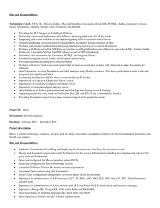 Role and Responsibilities:
Technologies Used: AWS, Git , Maven,Jenkins, Mesos&Marathon,Cassandra, Check-MK, MYSQL, Kafka, Zookeeper, Consul,
Nginx, Prometheus, Grafana, Docker, Chef ,Terraform and Hipchat.
 Providing the 24/7 Support to ArtikCloud Platform.
 Performing end-to-end deployment with different Samsung application for all the stacks.
 Supporting end to end solutions to developers regarding OPS or technical related issues.
 Creating/terminating instances based on requirements and deploy docket container on that.
 Working with Jenkins build(creating/deploying/maintaining/resolving) to support all requests.
 Working with Dockers,chef,Git,AWS,linux,promethues,graffana,Marathon,consul,Haproxy,nginx,check-Mk, Jenkins, Kafka,
Zookeeper, Cassandra,MySql, TitanDB, Mongo as part of OPS relatedwork.
 Performed chef automation for Cassandra, MYSQL and tungsten Cluster.
 Troubleshooting the consul, Traffic and HAproxy related issue.
 Investigating Samsung application related problem.
 Working with Jira to track issues and create ticket to track issue and also working with Atlassian to make documents for
reference.
 Good Experience to setup Prometheus and Alert manager using Docker container. Also have good hands in write a rule and
integrated into hipchat and Slack.
 Automating backups by shell for Linux to transfer data in S3 bucket.
 Experienced in Logstash,Kibana and Elastic search.
 Experienced in setup and configure centralized server.
 Experience in setup &configure Graylog server.
 Good Hands on in Write a grak pattern and push that logs into Syslog server & Graylog.
 Applying patches for every week on Production, Dev, QA and STG if any vulnerabilities found it.
 Providing Postmortem report if any major incident happen in the production stack.
Project II: Barco
Designation: DevOps Engineer
Duration: February 2016 – September 2016
Project description:
Barco, a global technology company, designs and develops networked visualization products for the Entertainment, Enterprise and
Health care markets
Role and Responsibilities:
 Implement Automation for building and deploying the micro-services that form the one room service.
 Design and document a proposed overall Architecture for the service Infrastructure including investigation and select of 3rd
party tools and frameworks.
 Setup and configured the Mesos/marathon sphere DCOS.
 Setup and configured the Sensu monitoring system.
 Automated Different Docker file based customerrequirements.
 Automated Sensu setup using chef Automation.
 Setup a Chef configuration management systemon Barco Cloud Environment.
 Experience in administration of AWS services ( EC2, S3, RDS, ASG, NSG, ELB, EBS, Route53, VPC, Cloud-formation,
CloudWatch).
 Experience in administration of Azure services with GUI and Power shell for both classic and resources manager.
 Exposure to MongoDB, PostgreSQL, ELK stack, Redis and RabbitMQ.
 Good knowledge on Scripting languages like Bash, Ruby and JSON.
 Good exposure in Jenkins and Git / Gitolite administration.
 
