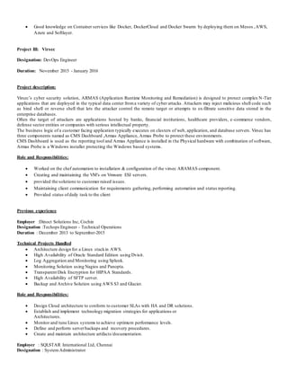  Good knowledge on Container services like Docker, DockerCloud and Docker Swarm by deploying them on Mesos ,AWS,
Azure and Softlayer.
Project III: Virsec
Designation: DevOps Engineer
Duration: November 2015 - January 2016
Project description:
Virsec’s cyber security solution, ARMAS (Application Runtime Monitoring and Remediation) is designed to protect complex N-Tier
applications that are deployed in the typical data center froma variety of cyber attacks. Attackers may inject malicious shell code such
as bind shell or reverse shell that lets the attacker control the remote target or attempts to ex-filtrate sensitive data stored in the
enterprise databases.
Often the target of attackers are applications hosted by banks, financial institutions, healthcare providers, e-commerce vendors,
defense sector entities or companies with serious intellectual property.
The business logic of a customer facing application typically executes on clusters of web, application, and database servers. Virsec has
three components named as CMS Dashboard ,Armas Appliance, Armas Probe to protect these environments.
CMS Dashboard is used as the reporting tool and Armas Appliance is installed in the Physical hardware with combination of software,
Armas Probe is a Windows installer protecting the Windows based systems.
Role and Responsibilities:
 Worked on the chef automation to installation & configuration of the virsec ARAMAS component.
 Creating and maintaining the VM's on Vmware ESI servers.
 provided the solutions to customer raised issues.
 Maintaining client communication for requirements gathering, performing automation and status reporting.
 Provided status ofdaily task to the client
Previous experience
Employer :Dinoct Solutions Inc, Cochin
Designation :Techops Engineer - Technical Operations
Duration : December 2013 to September-2015
Technical Projects Handled
 Architecture design for a Linux stackin AWS.
 High Availability of Oracle Standard Edition using Dvisit.
 Log Aggregation and Monitoring using Splunk.
 Monitoring Solution using Nagios and Panopta.
 Transparent Disk Encryption for HIPAA Standards.
 High Availability of SFTP server.
 Backup and Archive Solution using AWS S3 and Glacier.
Role and Responsibilities:
 Design Cloud architecture to conform to customer SLAs with HA and DR solutions.
 Establish and implement technology migration strategies for applications or
Architectures.
 Monitor and tune Linux systems to achieve optimum performance levels.
 Define and perform serverbackups and recovery procedures.
 Create and maintain architecture artifacts/documentation.
Employer : SQLSTAR International Ltd, Chennai
Designation : SystemAdministrator
 