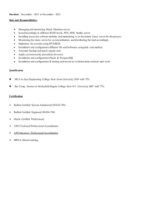 Duration : November - 2011 to November - 2013
Role and Responsibilities:
 Managing and monitoring Oracle Database server.
 Sound knowledge in different RAID levels, NFS, DNS, Samba server
 Installing necessary software modules and maintaining it on the remote Linux server for the process .
 Monitoring the Linux server for systemutilization and distributing the load accordingly.
 Implement the security using IPTABLES.
 Installation and configuration different OS and Softwares using kick start method.
 Automate backup and report regular task.
 Apply systemsecurity procedures for users.
 Installation and configuration Oracle & PostgresSQL.
 Installation and configuration & backup and restore in evolution &ms-outlook mail tools.
Qualification
 MCA in Jaya Engineering College from Anna University 2010 with 75%
 Bsc Comp. Science in Seshachala Degree College from S.V. University 2007 with 77%
Certification
 Redhat Certified SystemAdminister(130-034-796)
 Redhat Certified Engineer(130-034-796)
 Oracle Certified Professional.
 AWS Technical Professional Accreditation
 AWS Business Professional Accreditation
 HIPAA Master training
 