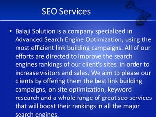 SEO ServicesBalaji Solution is a company specialized in Advanced Search Engine Optimization, using the most efficient link building campaigns. All of our efforts are directed to improve the search engines rankings of our client's sites, in order to increase visitors and sales. We aim to please our clients by offering them the best link building campaigns, on site optimization, keyword research and a whole range of great seo services that will boost their rankings in all the major search engines.                                                                   www.balajisolution