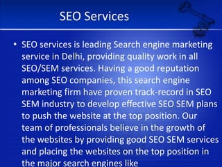 SEO ServicesSEO services is leading Search engine marketing service in Delhi, providing quality work in all SEO/SEM services. Having a good reputation among SEO companies, this search engine marketing firm have proven track-record in SEO SEM industry to develop effective SEO SEM plans to push the website at the top position. Our team of professionals believe in the growth of the websites by providing good SEO SEM services and placing the websites on the top position in the major search engines like Google, Yahoo, MSN.                                              www.balajisolution