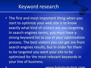 Keyword researchThe first and most important thing when you start to optimize your web site is to know exactly what kind of visitors are you targeting. In search engines terms, you must have a strong keyword list to use in your optimization process. The best visitors you can get are from search engines results, but in order for them to be targeted you want your site to be optimized for the most relevant keywords in your line of business.                                       www.balajisolution.com