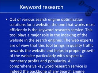 Keyword researchOut of various search engine optimization solutions for a website, the one that works most efficiently is the keyword research service. This tool plays a major role in the indexing of the website in the search engines. The web experts are of view that this tool brings in quality traffic towards the website and helps in proper growth of the website particularly with respect to monetary profits and popularity. A comprehensive key word research service is indeed the backbone of any Search Engine Optimization firm