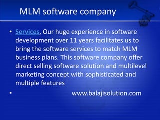 MLM software companyServices, Our huge experience in software development over 11 years facilitates us to bring the software services to match MLM business plans. This software company offer direct selling software solution and multilevel marketing concept with sophisticated and multiple features                                  www.balajisolution.com