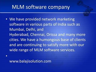 MLM software companyWe have provided network marketing software in various parts of India such as Mumbai, Delhi, and Hyderabad, Chennai, Orissa and many more cities. We have a humongous base of clients and are continuing to satisfy more with our wide range of MLM software services.                                         www.balajisolution.com            