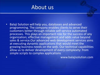 About usBalaji Solution will help you, databases and advanced programming. The company enables clients to serve their customers better through reliable self-service automated processes. This plays an important role for the success of any organization; effective management and adds value beyond sales & service.Our advanced web development services aims at executing dynamic applications that would meet the growing business needs on the web. Our technical capabilities allow us to deliver development of every complexity: from simple scripts to complex applications                                                                    www.balajisolution.com