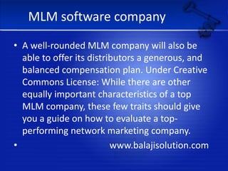 MLM software companyA well-rounded MLM company will also be able to offer its distributors a generous, and balanced compensation plan. Under Creative Commons License: While there are other equally important characteristics of a top MLM company, these few traits should give you a guide on how to evaluate a top-performing network marketing company.                                     www.balajisolution.com
